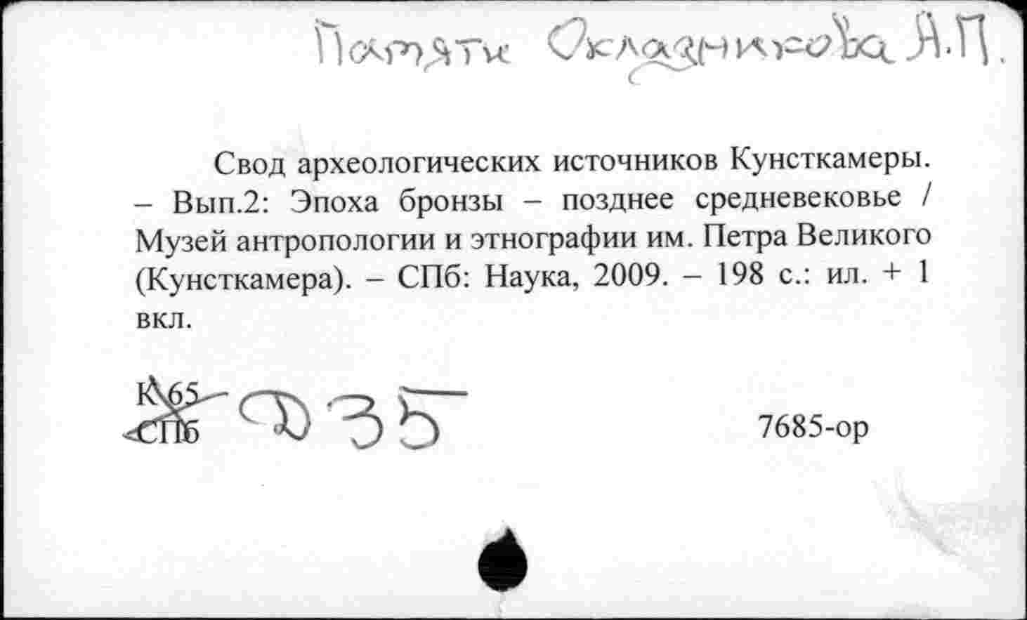 ﻿1	H -H
Свод археологических источников Кунсткамеры. - Вып.2: Эпоха бронзы - позднее средневековье / Музей антропологии и этнографии им. Петра Великого (Кунсткамера). — СПб: Наука, 2009. — 198 с.: ил. + 1 вкл.
<^0)35"
7685-ор